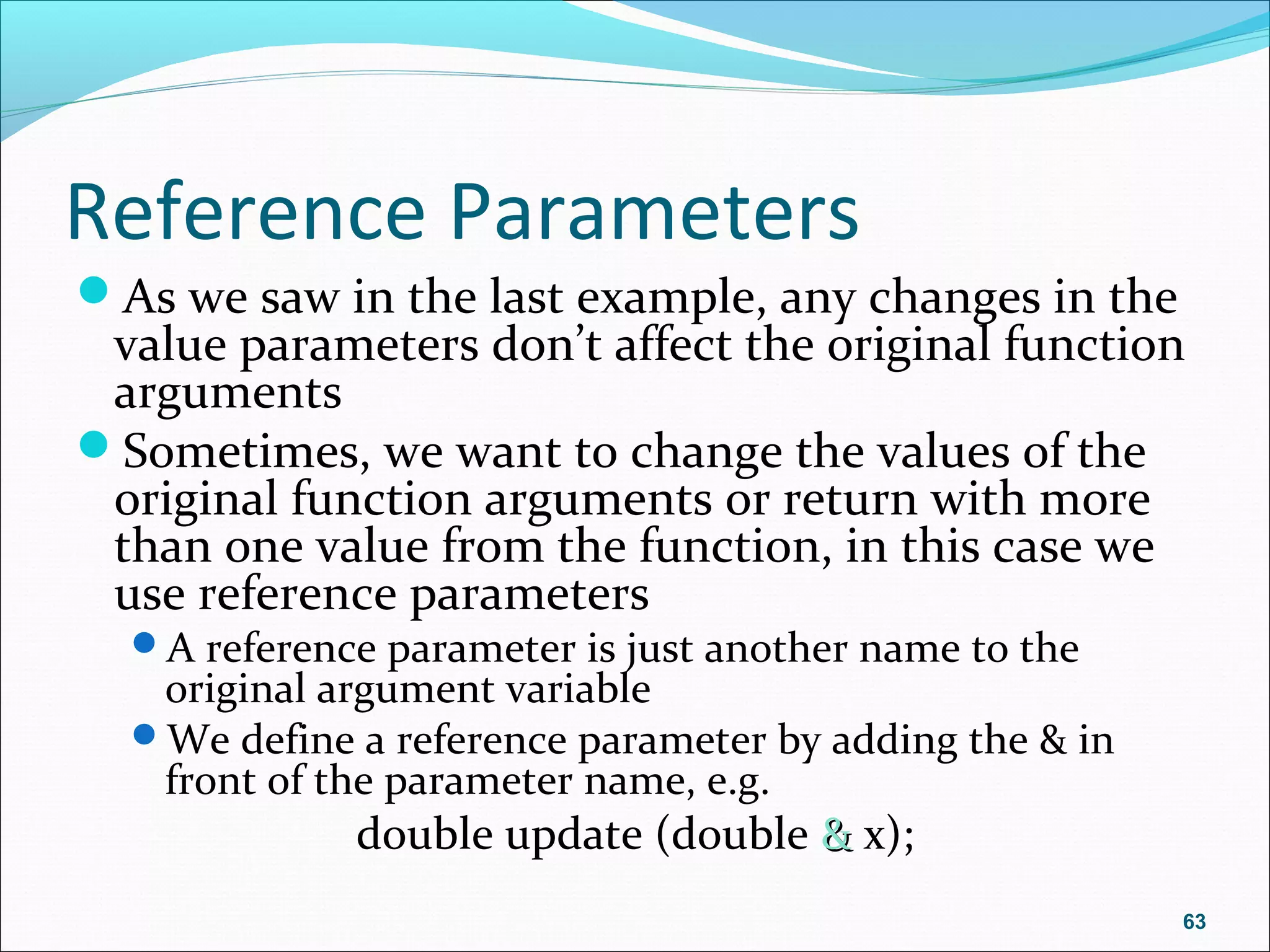 Reference Parameters
As we saw in the last example, any changes in the
value parameters don’t affect the original function
arguments
Sometimes, we want to change the values of the
original function arguments or return with more
than one value from the function, in this case we
use reference parameters
A reference parameter is just another name to the
original argument variable
We define a reference parameter by adding the & in
front of the parameter name, e.g.
double update (double && x);
63
 
