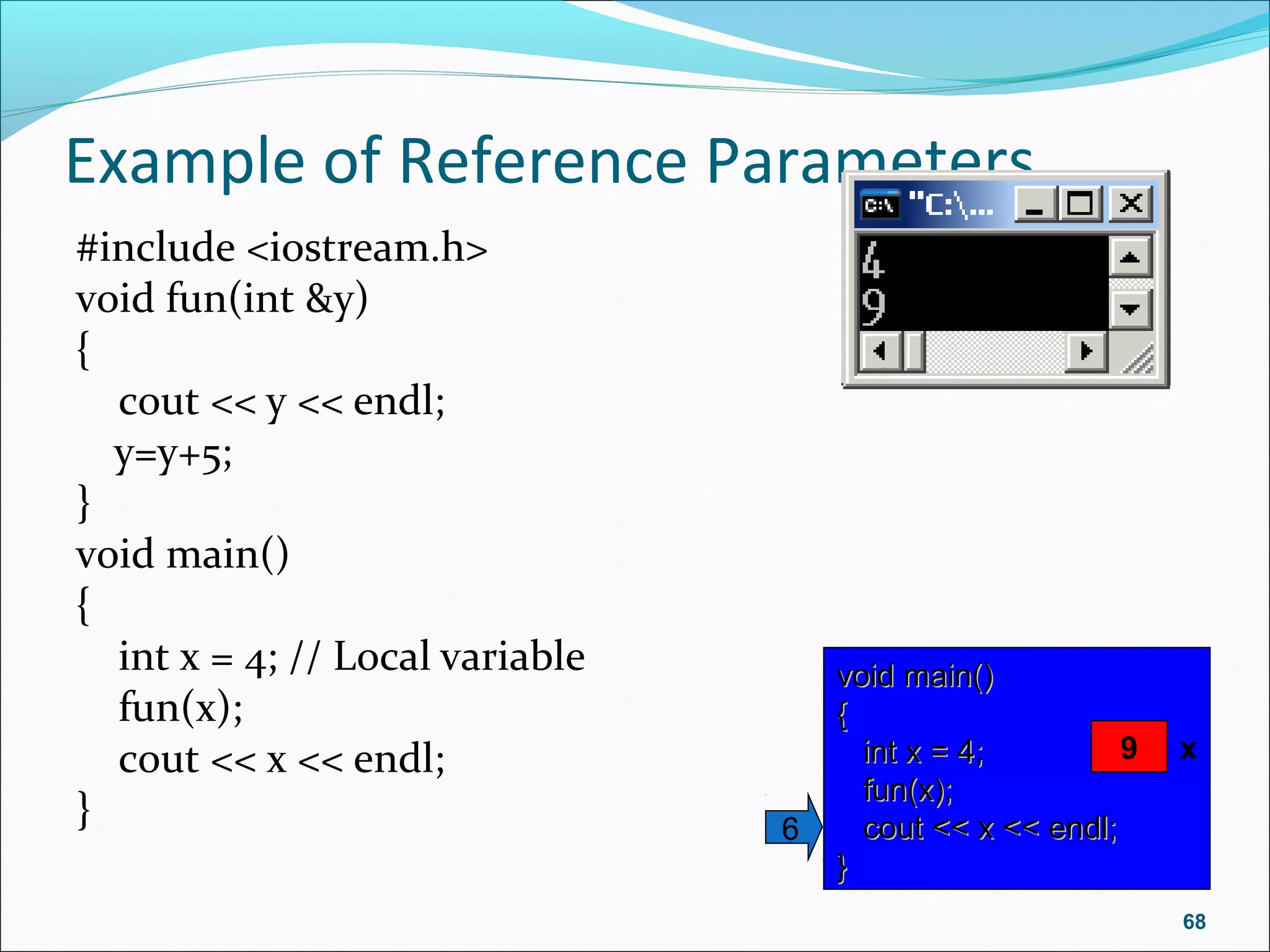 Example of Reference Parameters
#include <iostream.h>
void fun(int &y)
{
cout << y << endl;
y=y+5;
}
void main()
{
int x = 4; // Local variable
fun(x);
cout << x << endl;
}
68
void main()void main()
{{
int x = 4;int x = 4;
fun(x);fun(x);
cout << x << endl;cout << x << endl;
}}
6
x? x9
 