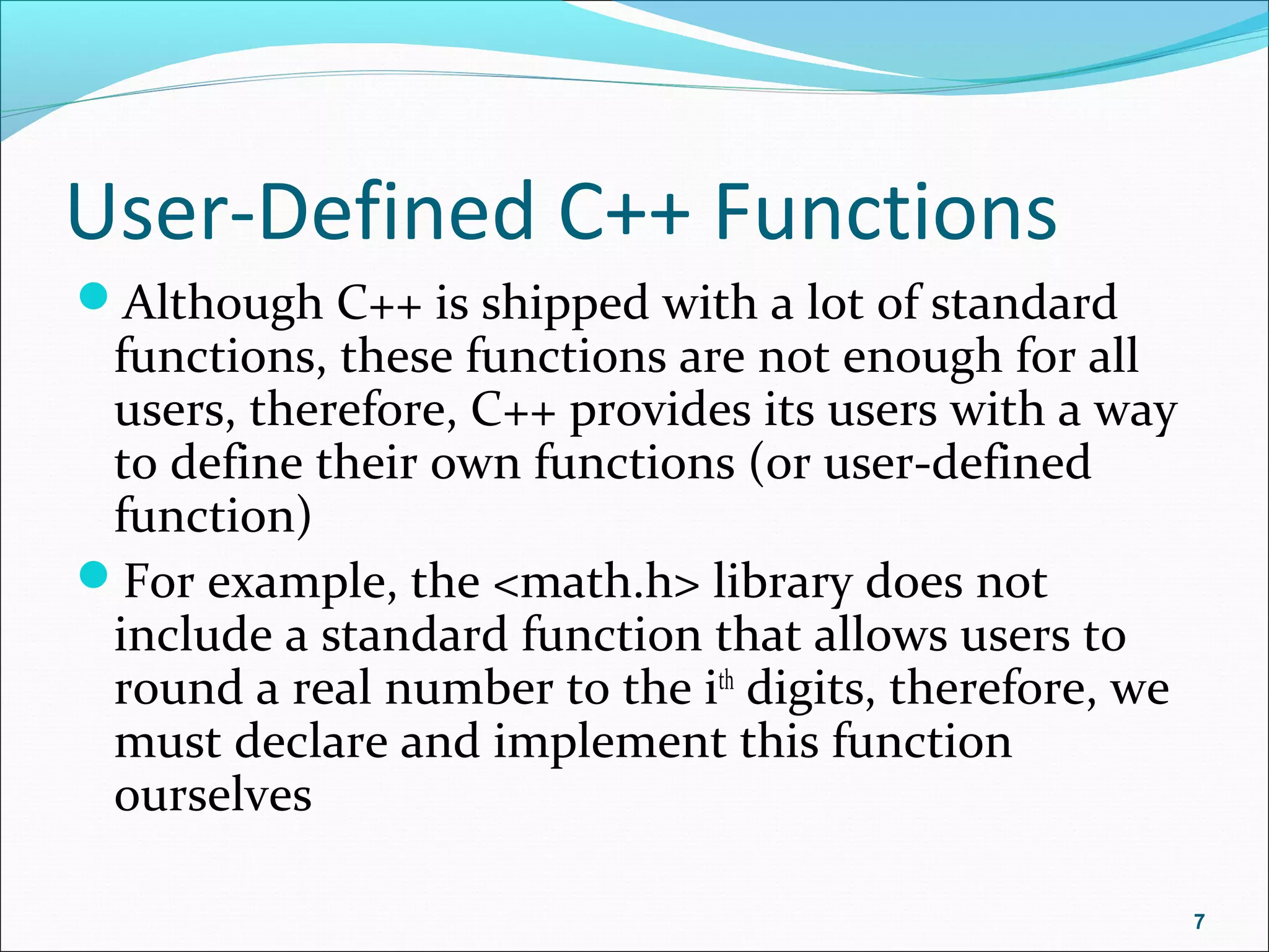 User-Defined C++ Functions
Although C++ is shipped with a lot of standard
functions, these functions are not enough for all
users, therefore, C++ provides its users with a way
to define their own functions (or user-defined
function)
For example, the <math.h> library does not
include a standard function that allows users to
round a real number to the ith
digits, therefore, we
must declare and implement this function
ourselves
7
 