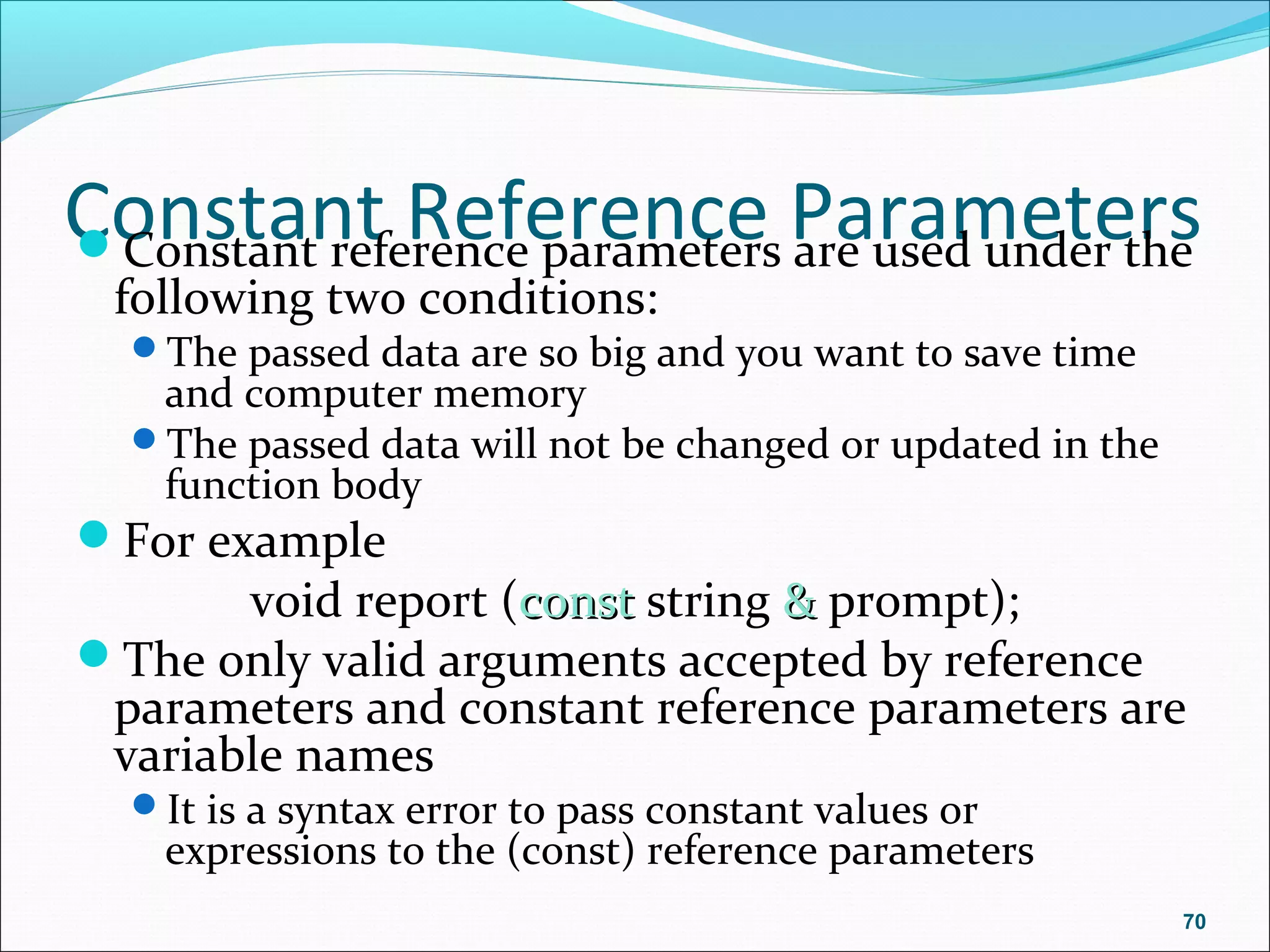Constant Reference ParametersConstant reference parameters are used under the
following two conditions:
The passed data are so big and you want to save time
and computer memory
The passed data will not be changed or updated in the
function body
For example
void report (constconst string && prompt);
The only valid arguments accepted by reference
parameters and constant reference parameters are
variable names
It is a syntax error to pass constant values or
expressions to the (const) reference parameters
70
 