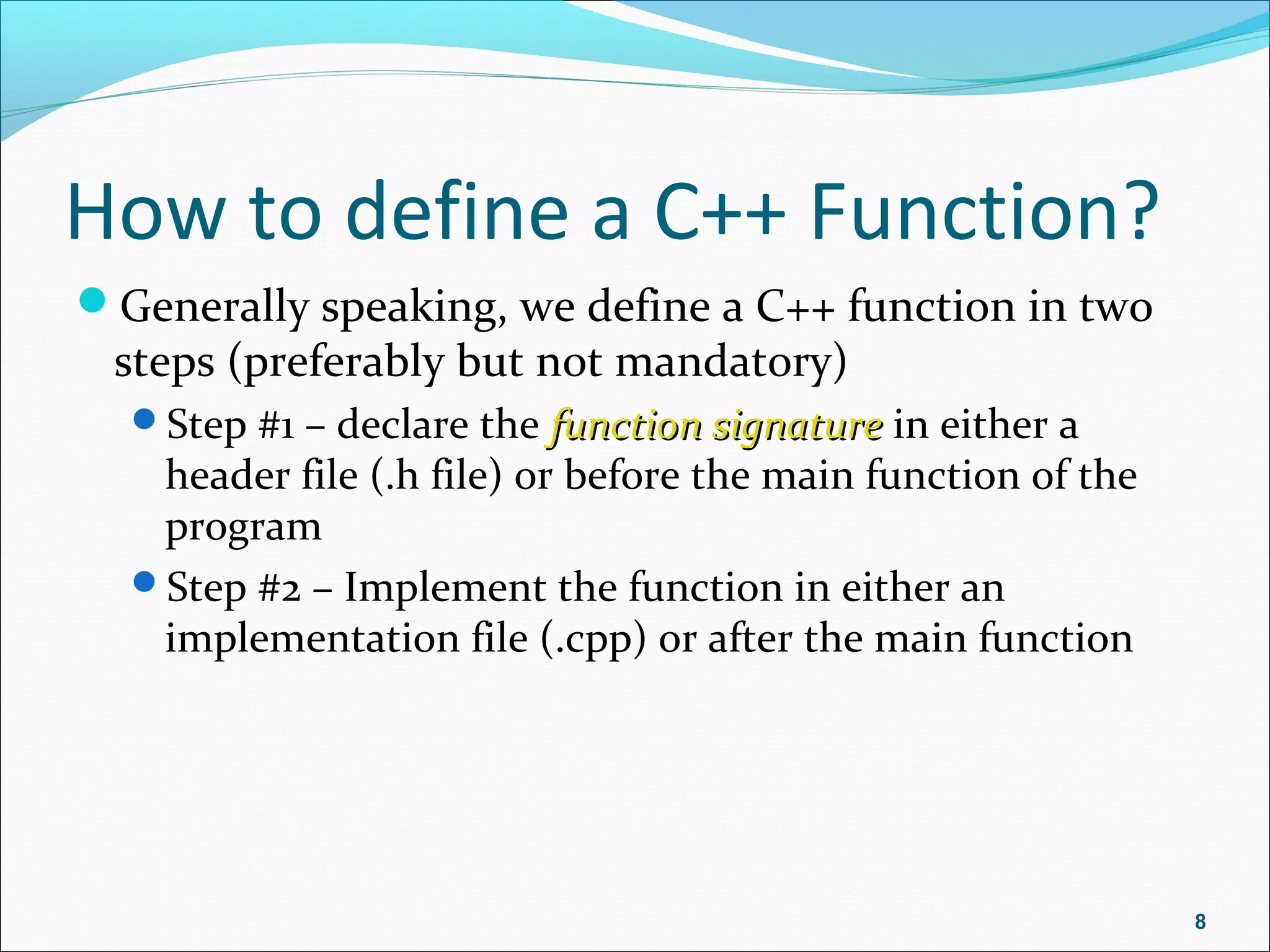 How to define a C++ Function?
Generally speaking, we define a C++ function in two
steps (preferably but not mandatory)
Step #1 – declare the function signaturefunction signature in either a
header file (.h file) or before the main function of the
program
Step #2 – Implement the function in either an
implementation file (.cpp) or after the main function
8
 