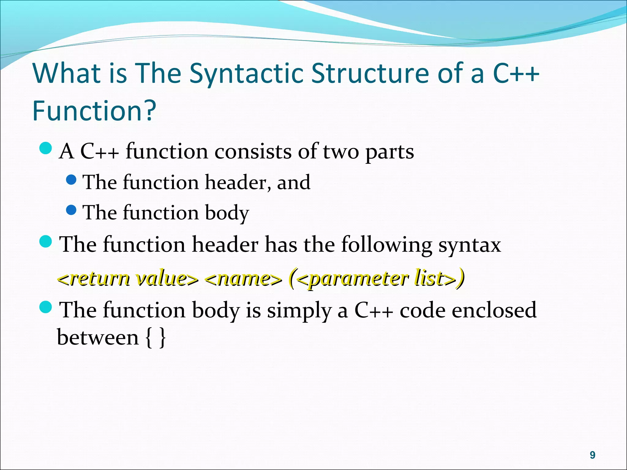What is The Syntactic Structure of a C++
Function?
A C++ function consists of two parts
The function header, and
The function body
The function header has the following syntax
<return value> <name> (<parameter list>)<return value> <name> (<parameter list>)
The function body is simply a C++ code enclosed
between { }
9
 