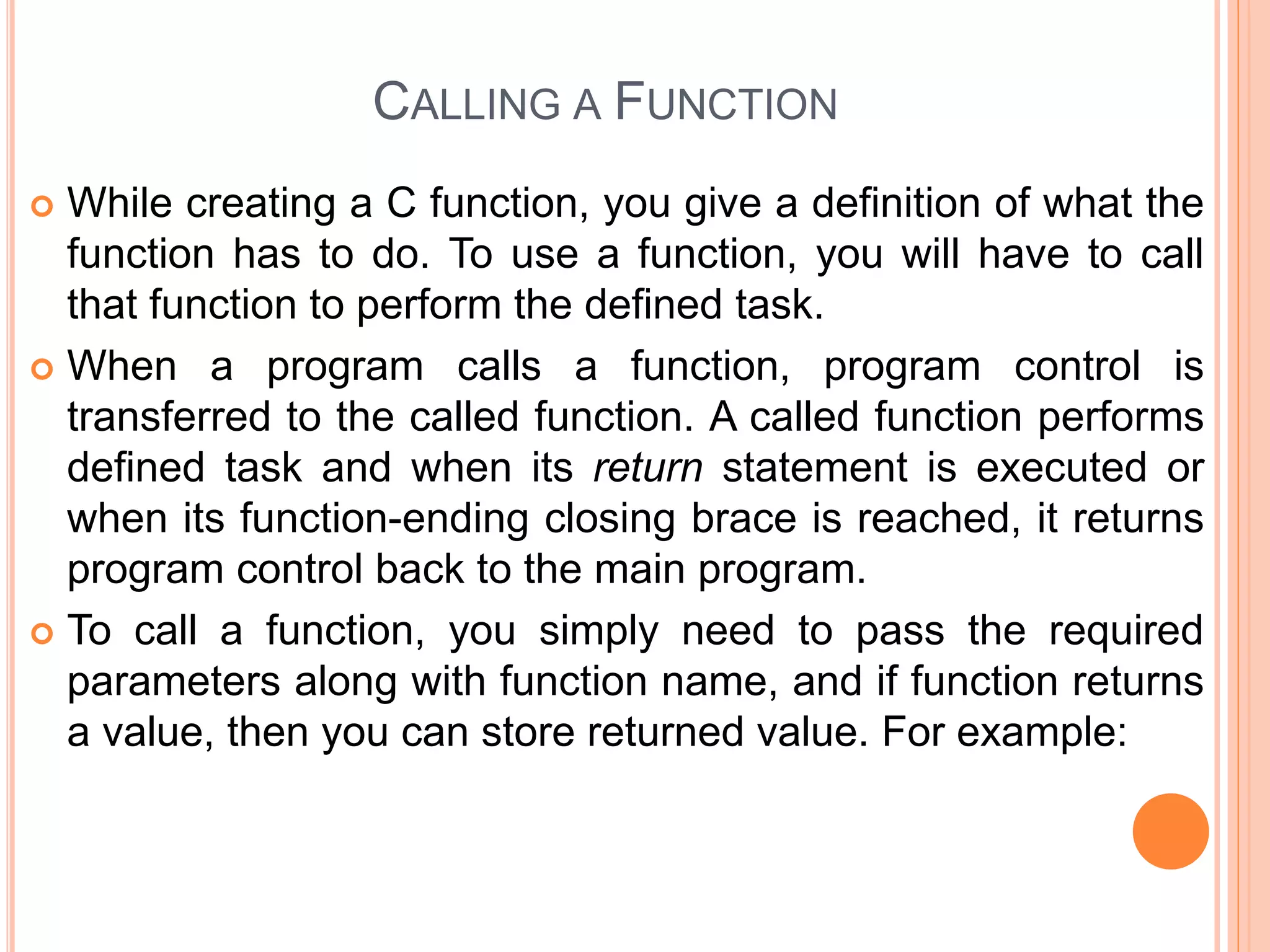 CALLING A FUNCTION
 While creating a C function, you give a definition of what the
function has to do. To use a function, you will have to call
that function to perform the defined task.
 When a program calls a function, program control is
transferred to the called function. A called function performs
defined task and when its return statement is executed or
when its function-ending closing brace is reached, it returns
program control back to the main program.
 To call a function, you simply need to pass the required
parameters along with function name, and if function returns
a value, then you can store returned value. For example:
 
