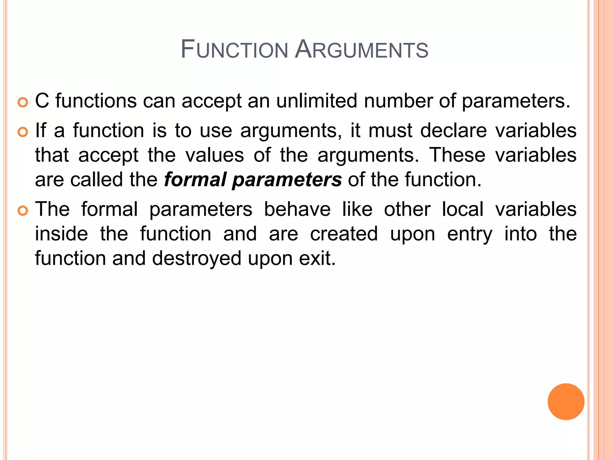 FUNCTION ARGUMENTS
 C functions can accept an unlimited number of parameters.
 If a function is to use arguments, it must declare variables
that accept the values of the arguments. These variables
are called the formal parameters of the function.
 The formal parameters behave like other local variables
inside the function and are created upon entry into the
function and destroyed upon exit.
 