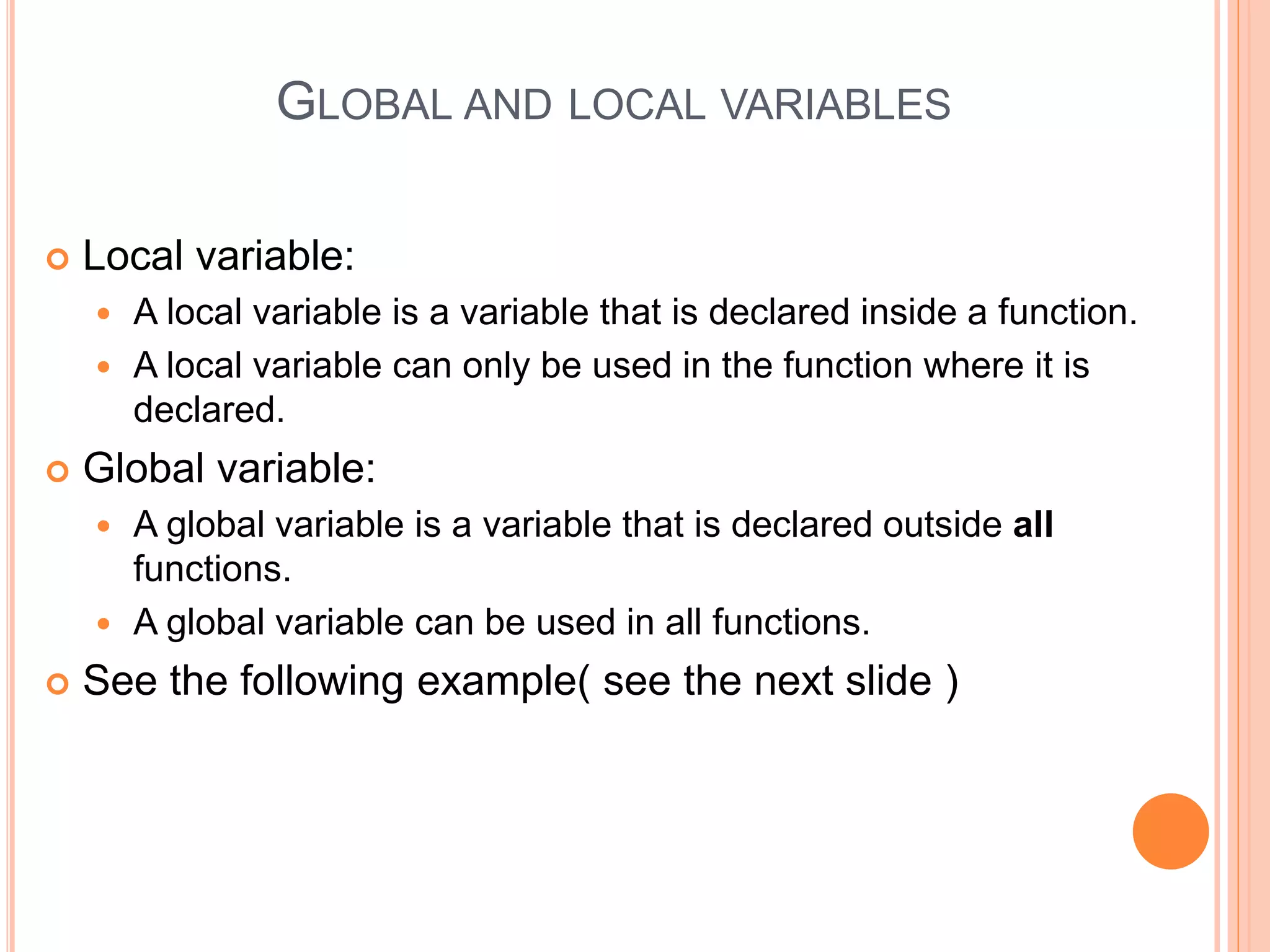 GLOBAL AND LOCAL VARIABLES
 Local variable:
 A local variable is a variable that is declared inside a function.
 A local variable can only be used in the function where it is
declared.
 Global variable:
 A global variable is a variable that is declared outside all
functions.
 A global variable can be used in all functions.
 See the following example( see the next slide )
 