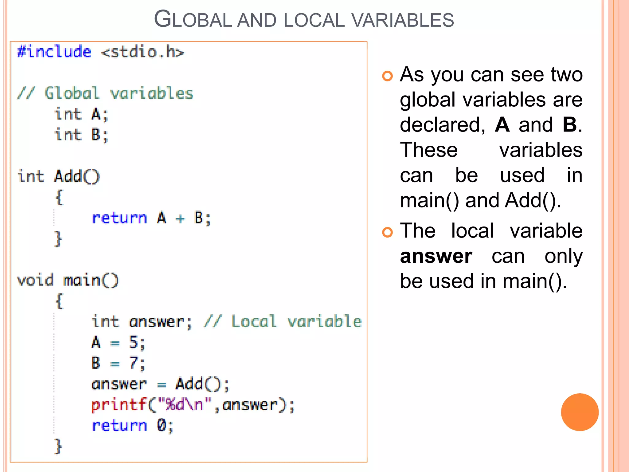 As you can see two
global variables are
declared, A and B.
These variables
can be used in
main() and Add().
 The local variable
answer can only
be used in main().
GLOBAL AND LOCAL VARIABLES
 