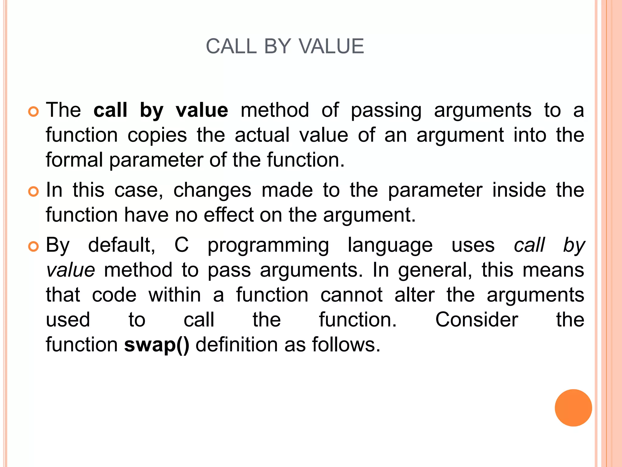CALL BY VALUE
 The call by value method of passing arguments to a
function copies the actual value of an argument into the
formal parameter of the function.
 In this case, changes made to the parameter inside the
function have no effect on the argument.
 By default, C programming language uses call by
value method to pass arguments. In general, this means
that code within a function cannot alter the arguments
used to call the function. Consider the
function swap() definition as follows.
 