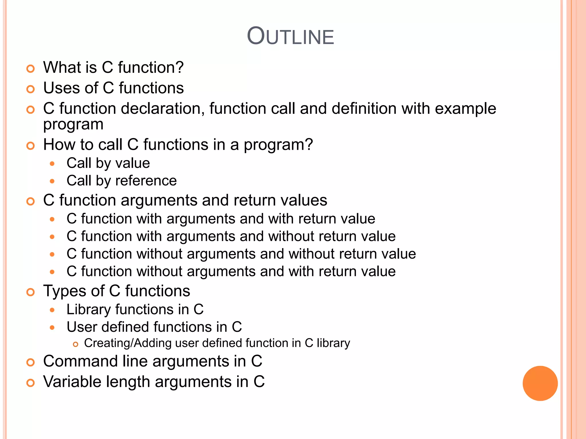 OUTLINE
 What is C function?
 Uses of C functions
 C function declaration, function call and definition with example
program
 How to call C functions in a program?
 Call by value
 Call by reference
 C function arguments and return values
 C function with arguments and with return value
 C function with arguments and without return value
 C function without arguments and without return value
 C function without arguments and with return value
 Types of C functions
 Library functions in C
 User defined functions in C
 Creating/Adding user defined function in C library
 Command line arguments in C
 Variable length arguments in C
 