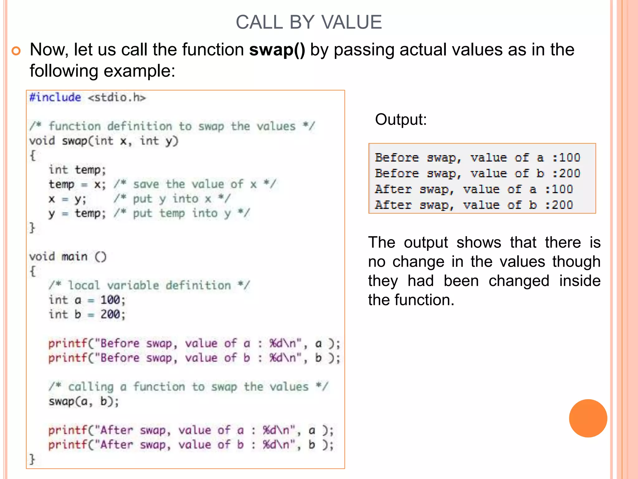 CALL BY VALUE
 Now, let us call the function swap() by passing actual values as in the
following example:
Output:
The output shows that there is
no change in the values though
they had been changed inside
the function.
 