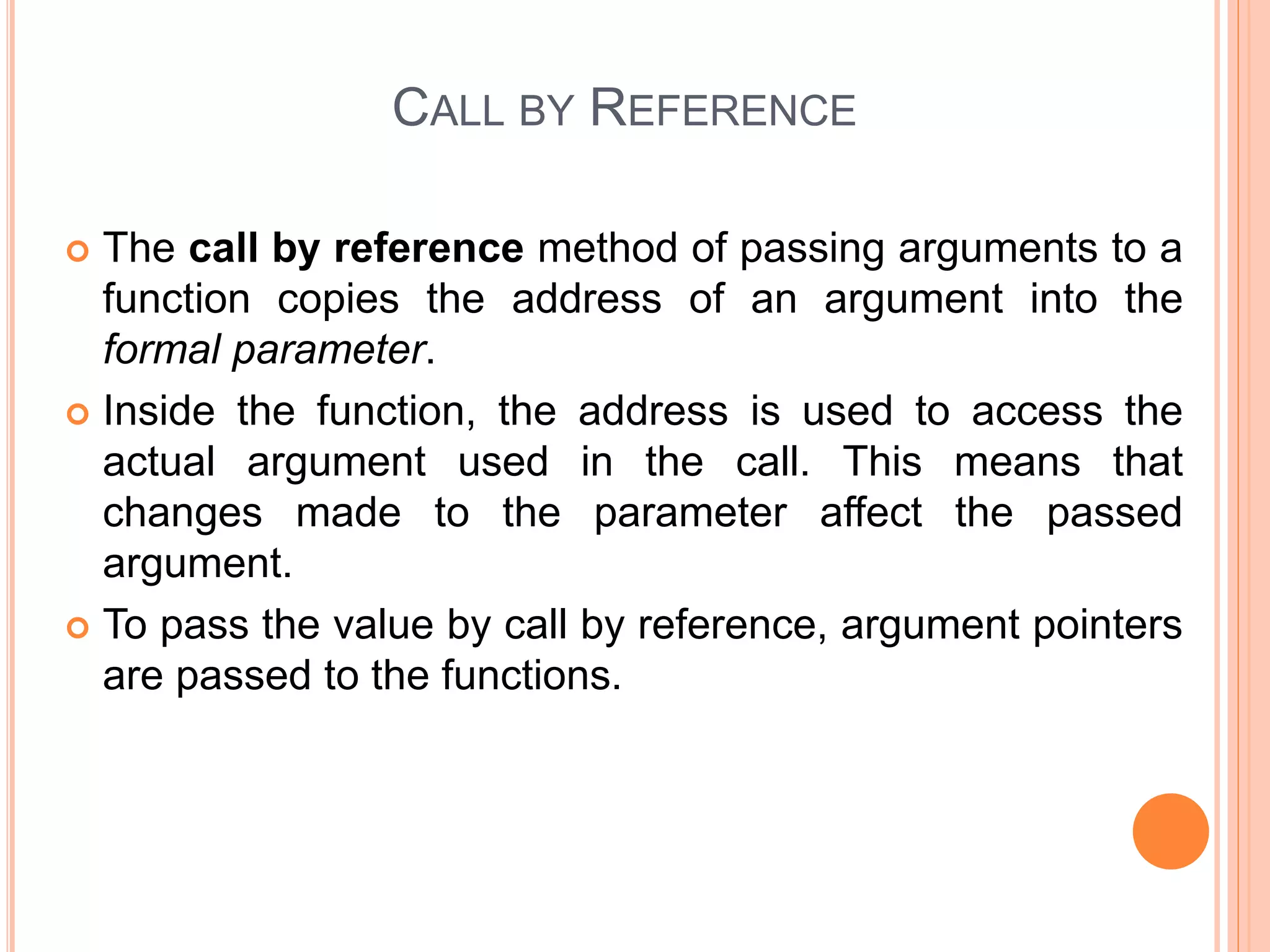 CALL BY REFERENCE
 The call by reference method of passing arguments to a
function copies the address of an argument into the
formal parameter.
 Inside the function, the address is used to access the
actual argument used in the call. This means that
changes made to the parameter affect the passed
argument.
 To pass the value by call by reference, argument pointers
are passed to the functions.
 