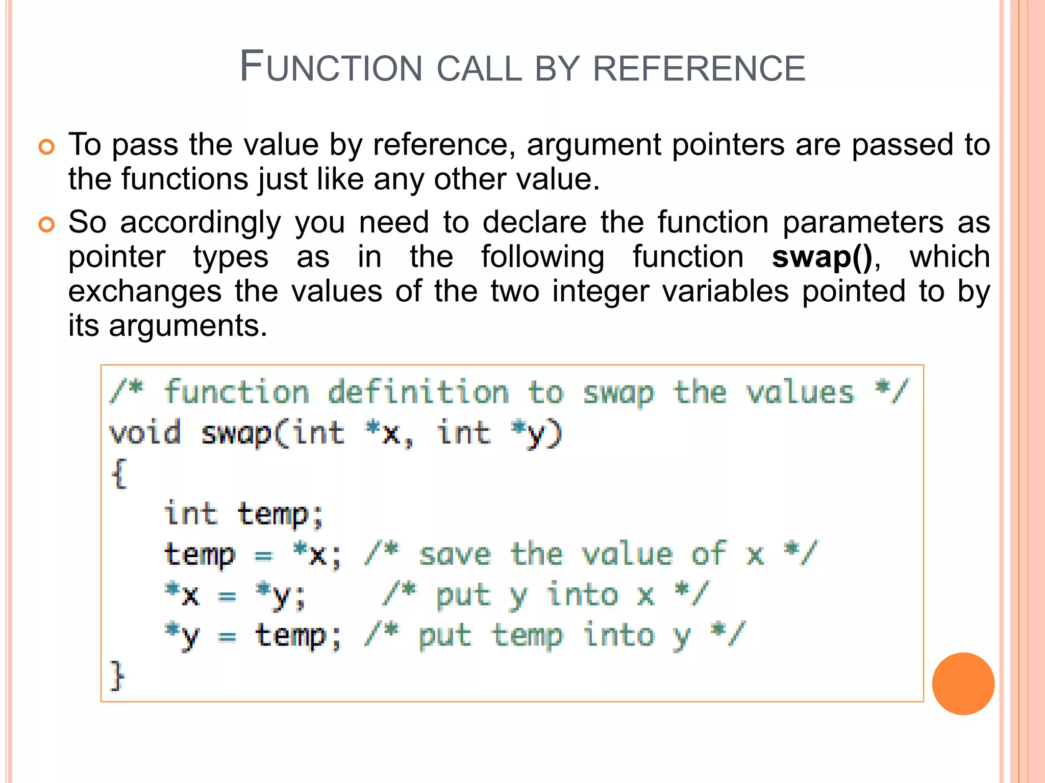 FUNCTION CALL BY REFERENCE
 To pass the value by reference, argument pointers are passed to
the functions just like any other value.
 So accordingly you need to declare the function parameters as
pointer types as in the following function swap(), which
exchanges the values of the two integer variables pointed to by
its arguments.
 