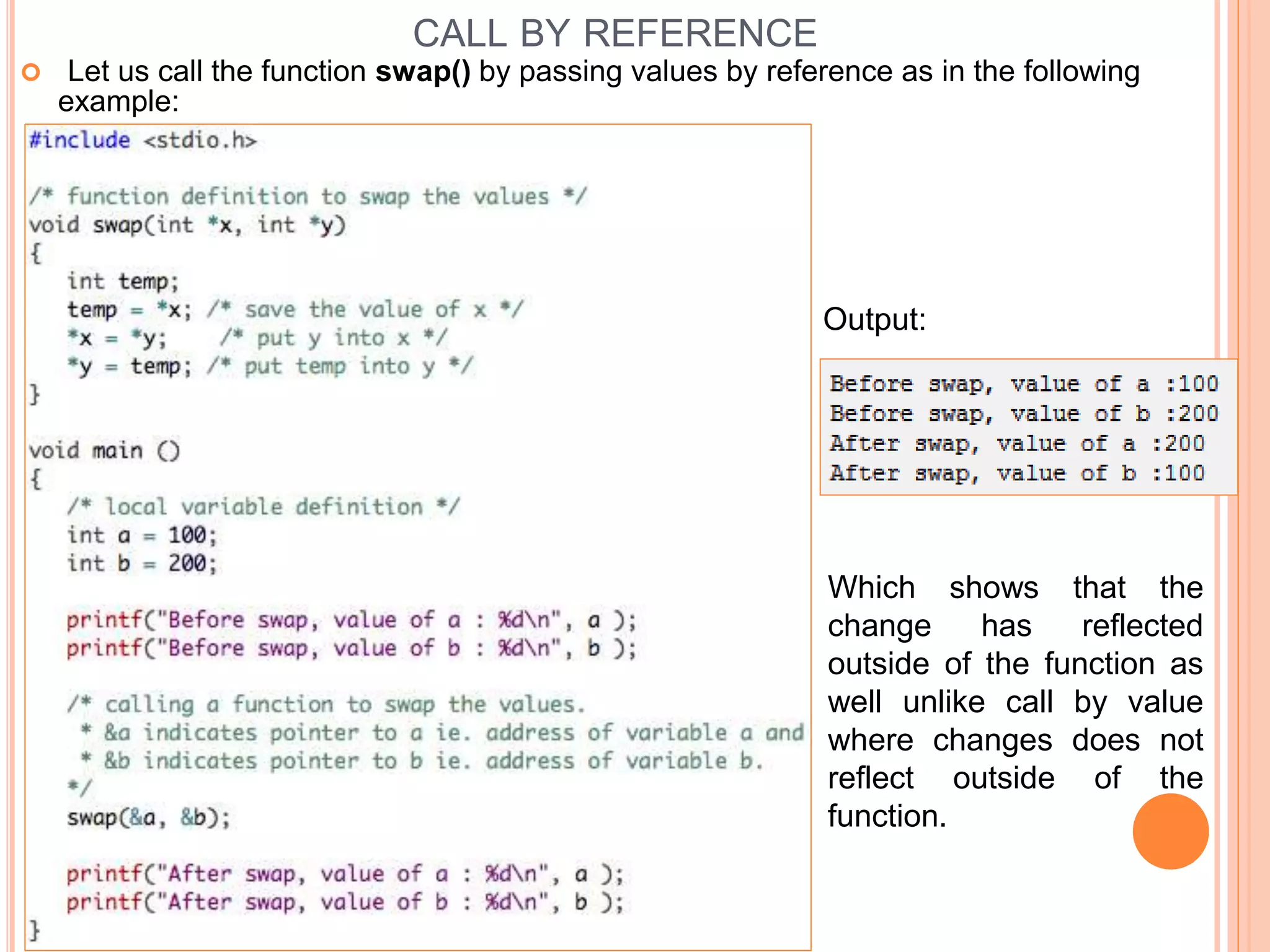 CALL BY REFERENCE
 Let us call the function swap() by passing values by reference as in the following
example:
Which shows that the
change has reflected
outside of the function as
well unlike call by value
where changes does not
reflect outside of the
function.
Output:
 