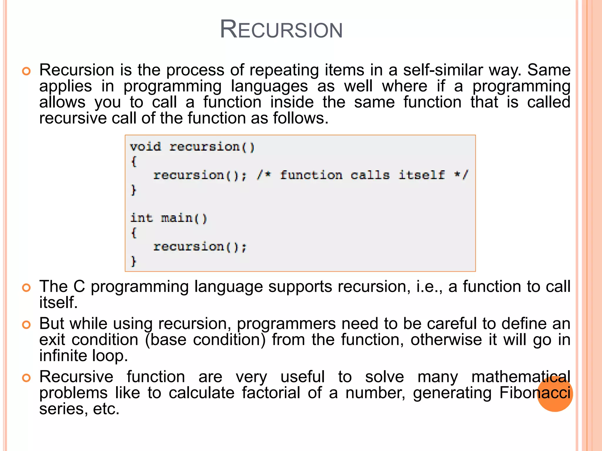RECURSION
 Recursion is the process of repeating items in a self-similar way. Same
applies in programming languages as well where if a programming
allows you to call a function inside the same function that is called
recursive call of the function as follows.
 The C programming language supports recursion, i.e., a function to call
itself.
 But while using recursion, programmers need to be careful to define an
exit condition (base condition) from the function, otherwise it will go in
infinite loop.
 Recursive function are very useful to solve many mathematical
problems like to calculate factorial of a number, generating Fibonacci
series, etc.
 