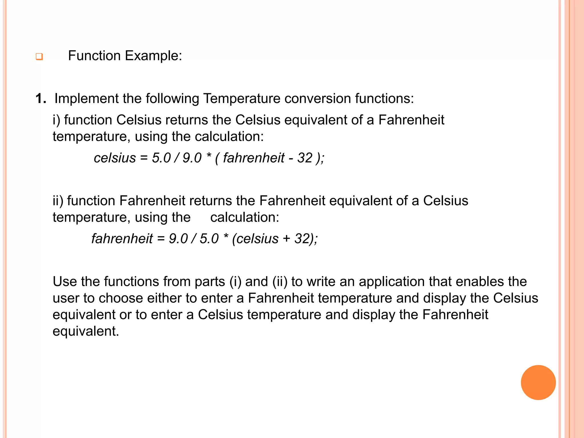 Function Example:
1. Implement the following Temperature conversion functions:
i) function Celsius returns the Celsius equivalent of a Fahrenheit
temperature, using the calculation:
celsius = 5.0 / 9.0 * ( fahrenheit - 32 );
ii) function Fahrenheit returns the Fahrenheit equivalent of a Celsius
temperature, using the calculation:
fahrenheit = 9.0 / 5.0 * (celsius + 32);
Use the functions from parts (i) and (ii) to write an application that enables the
user to choose either to enter a Fahrenheit temperature and display the Celsius
equivalent or to enter a Celsius temperature and display the Fahrenheit
equivalent.
 