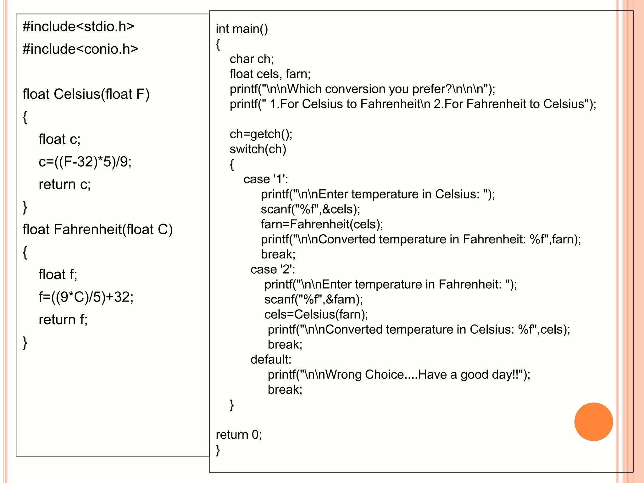 #include<stdio.h>
#include<conio.h>
float Celsius(float F)
{
float c;
c=((F-32)*5)/9;
return c;
}
float Fahrenheit(float C)
{
float f;
f=((9*C)/5)+32;
return f;
}
int main()
{
char ch;
float cels, farn;
printf("nnWhich conversion you prefer?nnn");
printf(" 1.For Celsius to Fahrenheitn 2.For Fahrenheit to Celsius");
ch=getch();
switch(ch)
{
case '1':
printf("nnEnter temperature in Celsius: ");
scanf("%f",&cels);
farn=Fahrenheit(cels);
printf("nnConverted temperature in Fahrenheit: %f",farn);
break;
case '2':
printf("nnEnter temperature in Fahrenheit: ");
scanf("%f",&farn);
cels=Celsius(farn);
printf("nnConverted temperature in Celsius: %f",cels);
break;
default:
printf("nnWrong Choice....Have a good day!!");
break;
}
return 0;
}
 