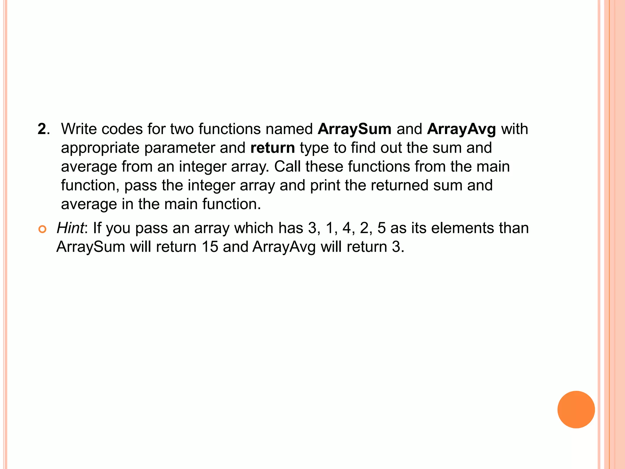 2. Write codes for two functions named ArraySum and ArrayAvg with
appropriate parameter and return type to find out the sum and
average from an integer array. Call these functions from the main
function, pass the integer array and print the returned sum and
average in the main function.
 Hint: If you pass an array which has 3, 1, 4, 2, 5 as its elements than
ArraySum will return 15 and ArrayAvg will return 3.
 