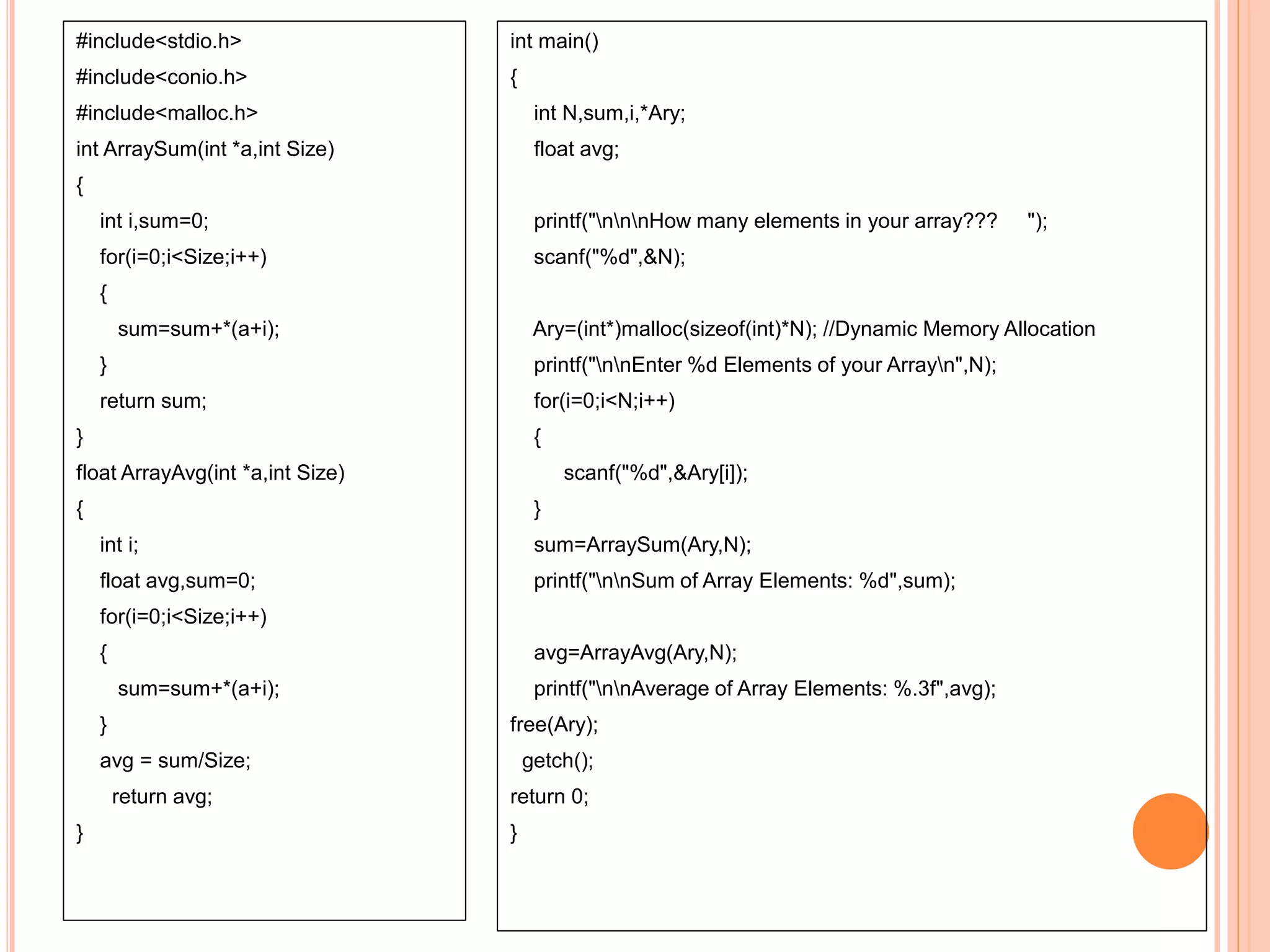 #include<stdio.h>
#include<conio.h>
#include<malloc.h>
int ArraySum(int *a,int Size)
{
int i,sum=0;
for(i=0;i<Size;i++)
{
sum=sum+*(a+i);
}
return sum;
}
float ArrayAvg(int *a,int Size)
{
int i;
float avg,sum=0;
for(i=0;i<Size;i++)
{
sum=sum+*(a+i);
}
avg = sum/Size;
return avg;
}
int main()
{
int N,sum,i,*Ary;
float avg;
printf("nnnHow many elements in your array??? ");
scanf("%d",&N);
Ary=(int*)malloc(sizeof(int)*N); //Dynamic Memory Allocation
printf("nnEnter %d Elements of your Arrayn",N);
for(i=0;i<N;i++)
{
scanf("%d",&Ary[i]);
}
sum=ArraySum(Ary,N);
printf("nnSum of Array Elements: %d",sum);
avg=ArrayAvg(Ary,N);
printf("nnAverage of Array Elements: %.3f",avg);
free(Ary);
getch();
return 0;
}
 