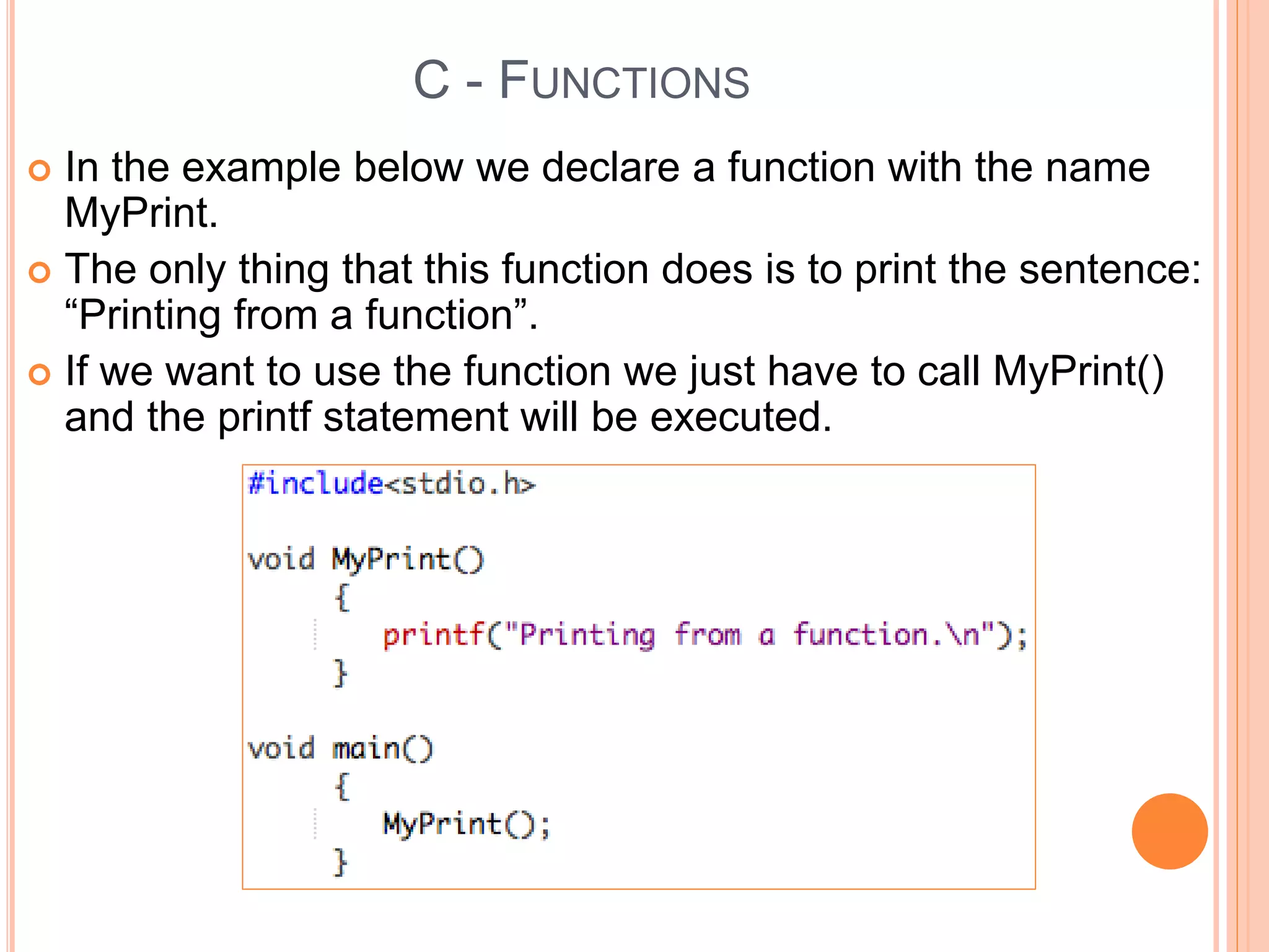 C - FUNCTIONS
 In the example below we declare a function with the name
MyPrint.
 The only thing that this function does is to print the sentence:
“Printing from a function”.
 If we want to use the function we just have to call MyPrint()
and the printf statement will be executed.
 