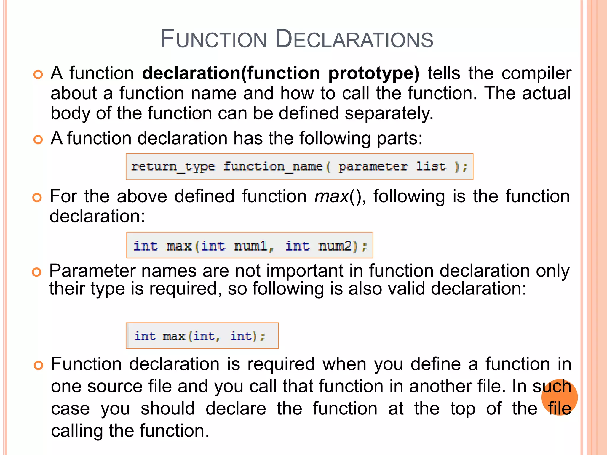 FUNCTION DECLARATIONS
 A function declaration(function prototype) tells the compiler
about a function name and how to call the function. The actual
body of the function can be defined separately.
 A function declaration has the following parts:
 For the above defined function max(), following is the function
declaration:
 Parameter names are not important in function declaration only
their type is required, so following is also valid declaration:
 Function declaration is required when you define a function in
one source file and you call that function in another file. In such
case you should declare the function at the top of the file
calling the function.
 