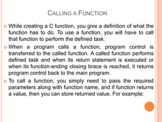 CALLING A FUNCTION
 While creating a C function, you give a definition of what the
function has to do. To use a function, you will have to call
that function to perform the defined task.
 When a program calls a function, program control is
transferred to the called function. A called function performs
defined task and when its return statement is executed or
when its function-ending closing brace is reached, it returns
program control back to the main program.
 To call a function, you simply need to pass the required
parameters along with function name, and if function returns
a value, then you can store returned value. For example:
 