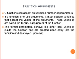 FUNCTION ARGUMENTS
 C functions can accept an unlimited number of parameters.
 If a function is to use arguments, it must declare variables
that accept the values of the arguments. These variables
are called the formal parameters of the function.
 The formal parameters behave like other local variables
inside the function and are created upon entry into the
function and destroyed upon exit.
 
