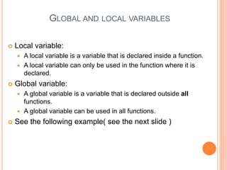 GLOBAL AND LOCAL VARIABLES
 Local variable:
 A local variable is a variable that is declared inside a function.
 A local variable can only be used in the function where it is
declared.
 Global variable:
 A global variable is a variable that is declared outside all
functions.
 A global variable can be used in all functions.
 See the following example( see the next slide )
 
