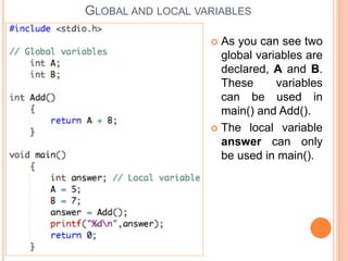  As you can see two
global variables are
declared, A and B.
These variables
can be used in
main() and Add().
 The local variable
answer can only
be used in main().
GLOBAL AND LOCAL VARIABLES
 