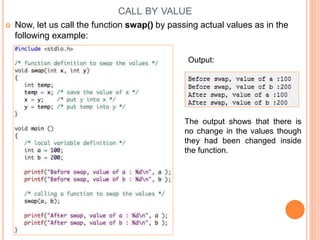 CALL BY VALUE
 Now, let us call the function swap() by passing actual values as in the
following example:
Output:
The output shows that there is
no change in the values though
they had been changed inside
the function.
 