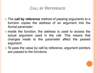 CALL BY REFERENCE
 The call by reference method of passing arguments to a
function copies the address of an argument into the
formal parameter.
 Inside the function, the address is used to access the
actual argument used in the call. This means that
changes made to the parameter affect the passed
argument.
 To pass the value by call by reference, argument pointers
are passed to the functions.
 