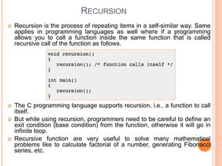 RECURSION
 Recursion is the process of repeating items in a self-similar way. Same
applies in programming languages as well where if a programming
allows you to call a function inside the same function that is called
recursive call of the function as follows.
 The C programming language supports recursion, i.e., a function to call
itself.
 But while using recursion, programmers need to be careful to define an
exit condition (base condition) from the function, otherwise it will go in
infinite loop.
 Recursive function are very useful to solve many mathematical
problems like to calculate factorial of a number, generating Fibonacci
series, etc.
 