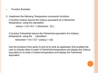  Function Example:
1. Implement the following Temperature conversion functions:
i) function Celsius returns the Celsius equivalent of a Fahrenheit
temperature, using the calculation:
celsius = 5.0 / 9.0 * ( fahrenheit - 32 );
ii) function Fahrenheit returns the Fahrenheit equivalent of a Celsius
temperature, using the calculation:
fahrenheit = 9.0 / 5.0 * (celsius + 32);
Use the functions from parts (i) and (ii) to write an application that enables the
user to choose either to enter a Fahrenheit temperature and display the Celsius
equivalent or to enter a Celsius temperature and display the Fahrenheit
equivalent.
 
