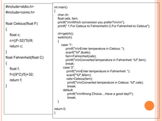 #include<stdio.h>
#include<conio.h>
float Celsius(float F)
{
float c;
c=((F-32)*5)/9;
return c;
}
float Fahrenheit(float C)
{
float f;
f=((9*C)/5)+32;
return f;
}
int main()
{
char ch;
float cels, farn;
printf("nnWhich conversion you prefer?nnn");
printf(" 1.For Celsius to Fahrenheitn 2.For Fahrenheit to Celsius");
ch=getch();
switch(ch)
{
case '1':
printf("nnEnter temperature in Celsius: ");
scanf("%f",&cels);
farn=Fahrenheit(cels);
printf("nnConverted temperature in Fahrenheit: %f",farn);
break;
case '2':
printf("nnEnter temperature in Fahrenheit: ");
scanf("%f",&farn);
cels=Celsius(farn);
printf("nnConverted temperature in Celsius: %f",cels);
break;
default:
printf("nnWrong Choice....Have a good day!!");
break;
}
return 0;
}
 