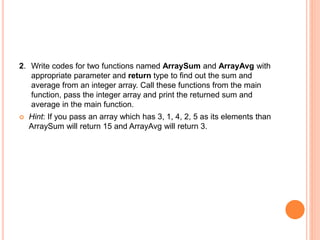 2. Write codes for two functions named ArraySum and ArrayAvg with
appropriate parameter and return type to find out the sum and
average from an integer array. Call these functions from the main
function, pass the integer array and print the returned sum and
average in the main function.
 Hint: If you pass an array which has 3, 1, 4, 2, 5 as its elements than
ArraySum will return 15 and ArrayAvg will return 3.
 