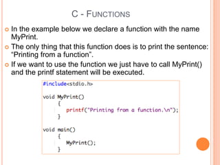 C - FUNCTIONS
 In the example below we declare a function with the name
MyPrint.
 The only thing that this function does is to print the sentence:
“Printing from a function”.
 If we want to use the function we just have to call MyPrint()
and the printf statement will be executed.
 