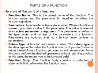  Here are all the parts of a function:
 Function Name: This is the actual name of the function. The
function name and the parameter list together constitute the
function signature.
 Parameters: A parameter is like a placeholder. When a function is
invoked, you pass a value to the parameter. This value is referred
to as actual parameter or argument. The parameter list refers to
the type, order, and number of the parameters of a function.
Parameters are optional; that is, a function may contain no
parameters.
 Return Type: A function may return a value. The return type is
the data type of the value the function returns. If you don’t want to
return a result from a function, you can use void return type. Some
functions perform the desired operations without returning a value.
In this case, the return type is the keyword void.
 Function Body: The function body contains a collection of
statements that define what the function does.
PARTS OF A FUNCTION
 
