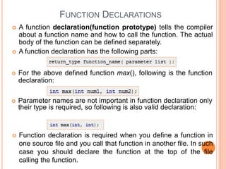 FUNCTION DECLARATIONS
 A function declaration(function prototype) tells the compiler
about a function name and how to call the function. The actual
body of the function can be defined separately.
 A function declaration has the following parts:
 For the above defined function max(), following is the function
declaration:
 Parameter names are not important in function declaration only
their type is required, so following is also valid declaration:
 Function declaration is required when you define a function in
one source file and you call that function in another file. In such
case you should declare the function at the top of the file
calling the function.
 