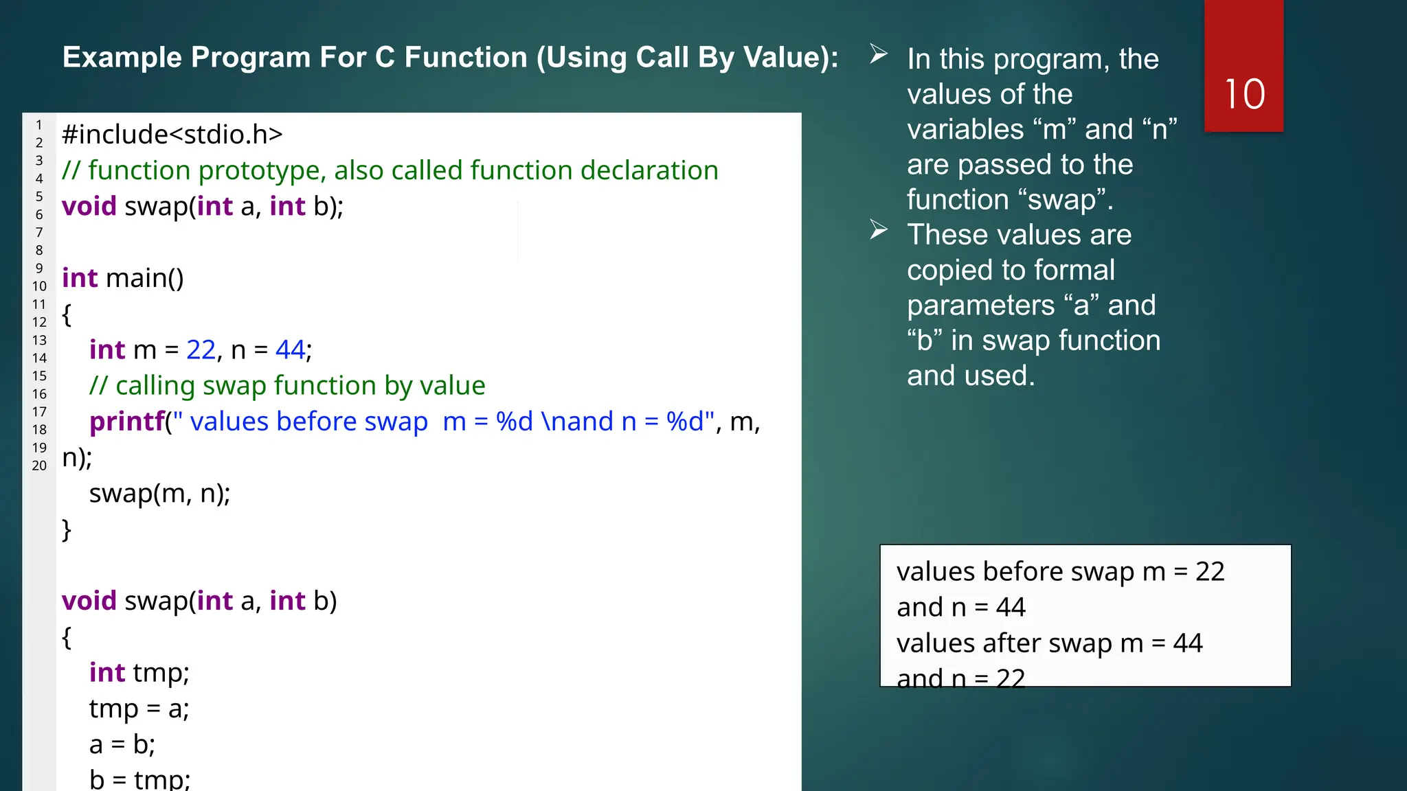 10
1
2
3
4
5
6
7
8
9
10
11
12
13
14
15
16
17
18
19
20
#include<stdio.h>
// function prototype, also called function declaration
void swap(int a, int b);
int main()
{
int m = 22, n = 44;
// calling swap function by value
printf(" values before swap m = %d nand n = %d", m,
n);
swap(m, n);
}
void swap(int a, int b)
{
int tmp;
tmp = a;
a = b;
b = tmp;
values before swap m = 22
and n = 44
values after swap m = 44
and n = 22
 In this program, the
values of the
variables “m” and “n”
are passed to the
function “swap”.
 These values are
copied to formal
parameters “a” and
“b” in swap function
and used.
Example Program For C Function (Using Call By Value):
 