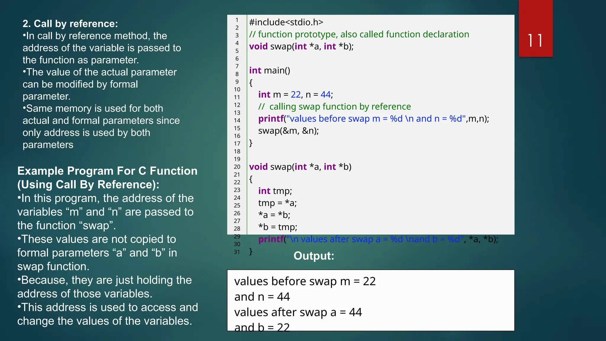 11
2. Call by reference:
•In call by reference method, the
address of the variable is passed to
the function as parameter.
•The value of the actual parameter
can be modified by formal
parameter.
•Same memory is used for both
actual and formal parameters since
only address is used by both
parameters
1
2
3
4
5
6
7
8
9
10
11
12
13
14
15
16
17
18
19
20
21
22
23
24
25
26
27
28
29
30
31
#include<stdio.h>
// function prototype, also called function declaration
void swap(int *a, int *b);
int main()
{
int m = 22, n = 44;
// calling swap function by reference
printf("values before swap m = %d n and n = %d",m,n);
swap(&m, &n);
}
void swap(int *a, int *b)
{
int tmp;
tmp = *a;
*a = *b;
*b = tmp;
printf("n values after swap a = %d nand b = %d", *a, *b);
}
Example Program For C Function
(Using Call By Reference):
•In this program, the address of the
variables “m” and “n” are passed to
the function “swap”.
•These values are not copied to
formal parameters “a” and “b” in
swap function.
•Because, they are just holding the
address of those variables.
•This address is used to access and
change the values of the variables.
values before swap m = 22
and n = 44
values after swap a = 44
and b = 22
Output:
 