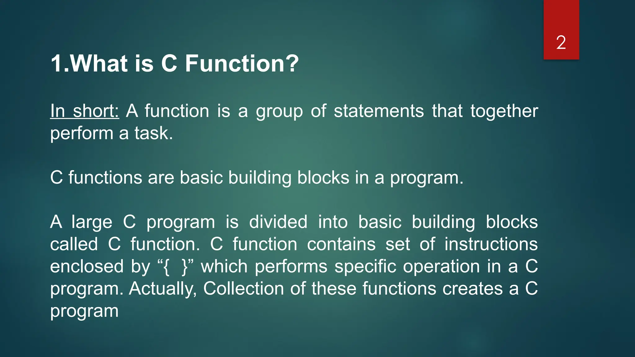 2
1.What is C Function?
In short: A function is a group of statements that together
perform a task.
C functions are basic building blocks in a program.
A large C program is divided into basic building blocks
called C function. C function contains set of instructions
enclosed by “{ }” which performs specific operation in a C
program. Actually, Collection of these functions creates a C
program
 