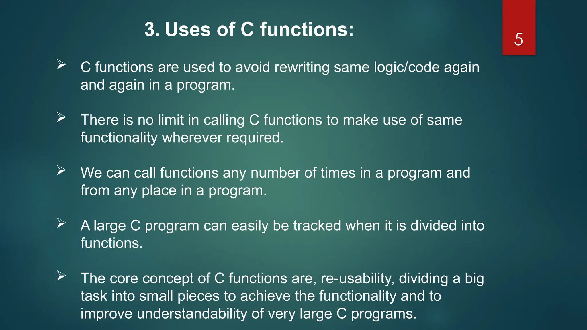 5
 C functions are used to avoid rewriting same logic/code again
and again in a program.
 There is no limit in calling C functions to make use of same
functionality wherever required.
 We can call functions any number of times in a program and
from any place in a program.
 A large C program can easily be tracked when it is divided into
functions.
 The core concept of C functions are, re-usability, dividing a big
task into small pieces to achieve the functionality and to
improve understandability of very large C programs.
3. Uses of C functions:
 