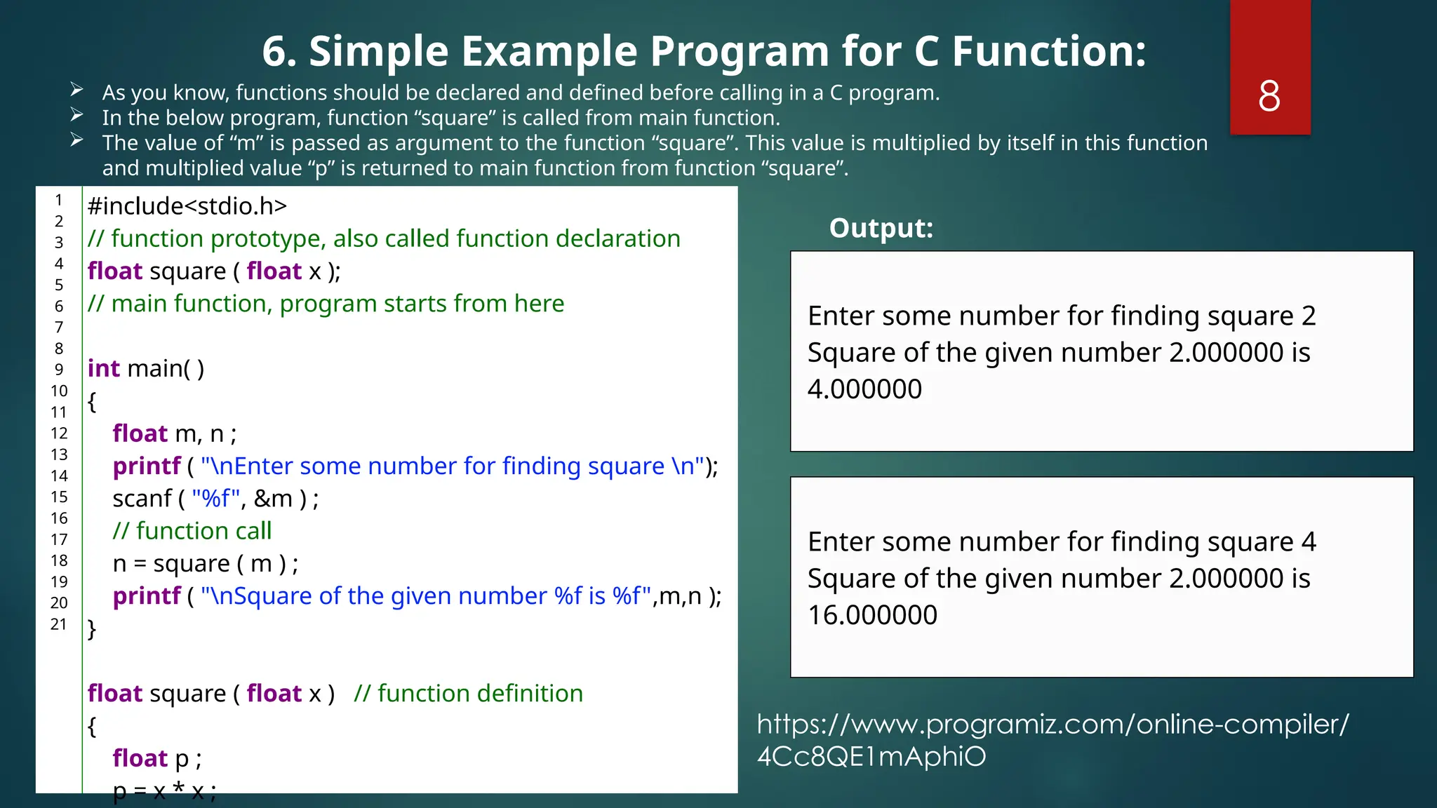 8
 As you know, functions should be declared and defined before calling in a C program.
 In the below program, function “square” is called from main function.
 The value of “m” is passed as argument to the function “square”. This value is multiplied by itself in this function
and multiplied value “p” is returned to main function from function “square”.
6. Simple Example Program for C Function:
1
2
3
4
5
6
7
8
9
10
11
12
13
14
15
16
17
18
19
20
21
#include<stdio.h>
// function prototype, also called function declaration
float square ( float x );
// main function, program starts from here
int main( )
{
float m, n ;
printf ( "nEnter some number for finding square n");
scanf ( "%f", &m ) ;
// function call
n = square ( m ) ;
printf ( "nSquare of the given number %f is %f",m,n );
}
float square ( float x ) // function definition
{
float p ;
p = x * x ;
Enter some number for finding square 2
Square of the given number 2.000000 is
4.000000
Output:
Enter some number for finding square 4
Square of the given number 2.000000 is
16.000000
https://www.programiz.com/online-compiler/
4Cc8QE1mAphiO
 