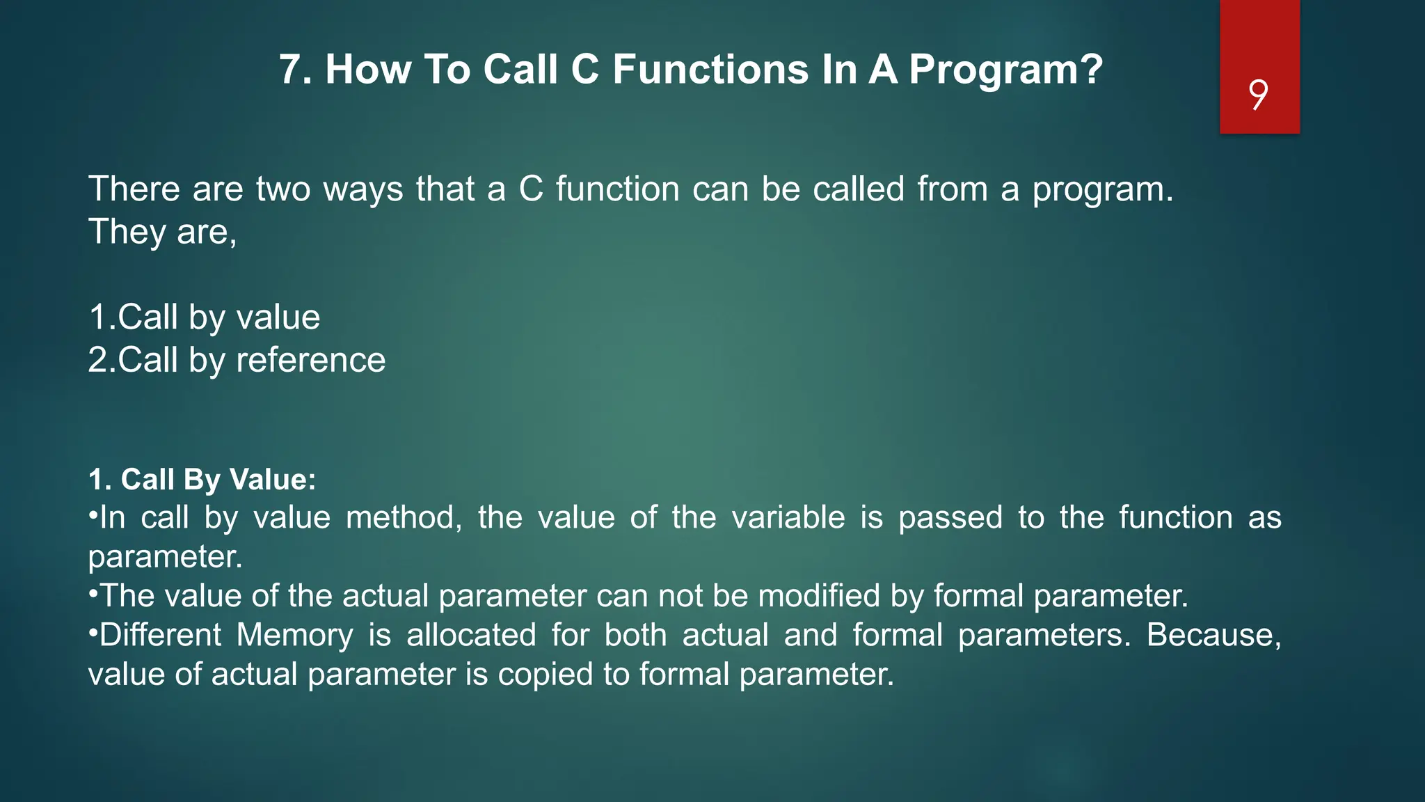 9
7. How To Call C Functions In A Program?
There are two ways that a C function can be called from a program.
They are,
1.Call by value
2.Call by reference
1. Call By Value:
•In call by value method, the value of the variable is passed to the function as
parameter.
•The value of the actual parameter can not be modified by formal parameter.
•Different Memory is allocated for both actual and formal parameters. Because,
value of actual parameter is copied to formal parameter.
 