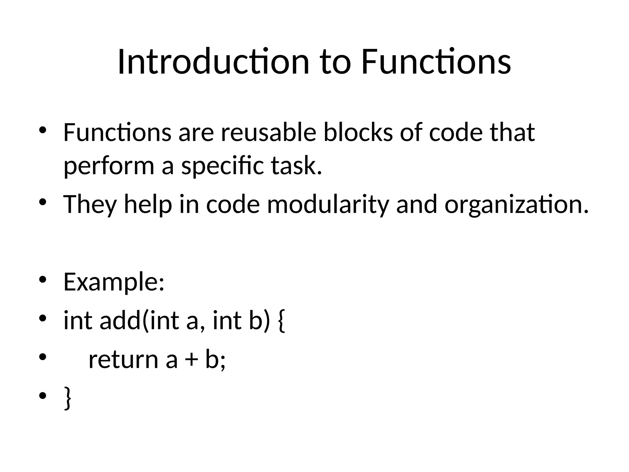 Introduction to Functions
• Functions are reusable blocks of code that
perform a specific task.
• They help in code modularity and organization.
• Example:
• int add(int a, int b) {
• return a + b;
• }
 