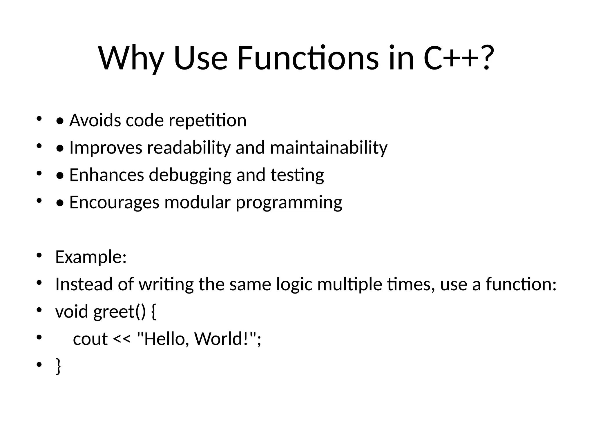 Why Use Functions in C++?
• • Avoids code repetition
• • Improves readability and maintainability
• • Enhances debugging and testing
• • Encourages modular programming
• Example:
• Instead of writing the same logic multiple times, use a function:
• void greet() {
• cout << "Hello, World!";
• }
 