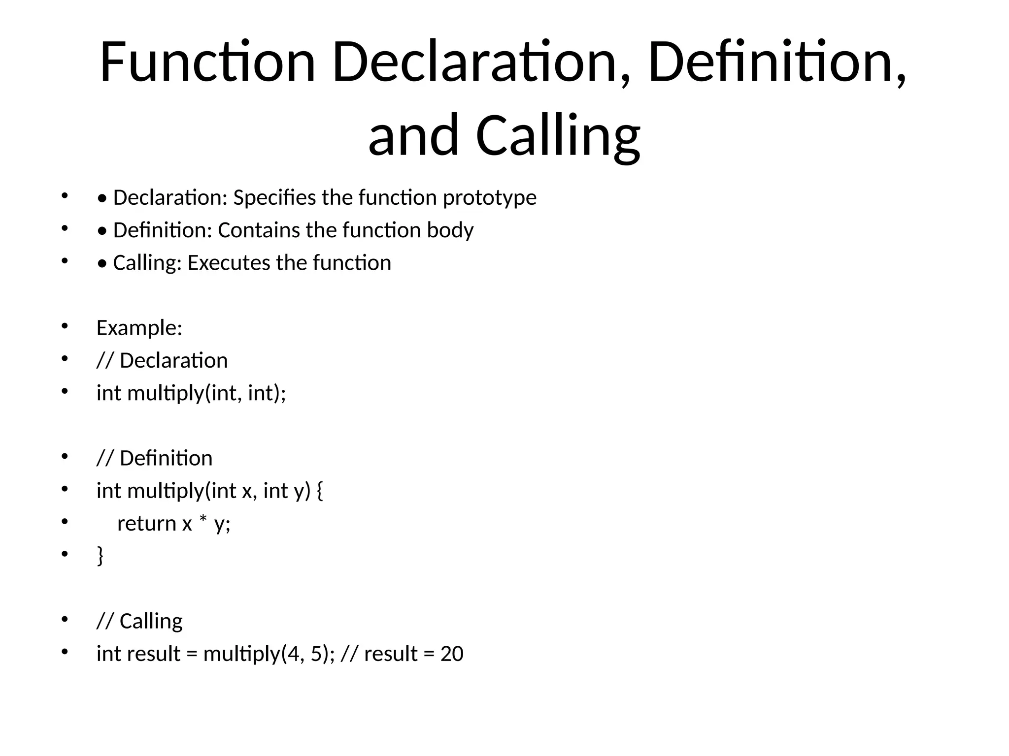 Function Declaration, Definition,
and Calling
• • Declaration: Specifies the function prototype
• • Definition: Contains the function body
• • Calling: Executes the function
• Example:
• // Declaration
• int multiply(int, int);
• // Definition
• int multiply(int x, int y) {
• return x * y;
• }
• // Calling
• int result = multiply(4, 5); // result = 20
 