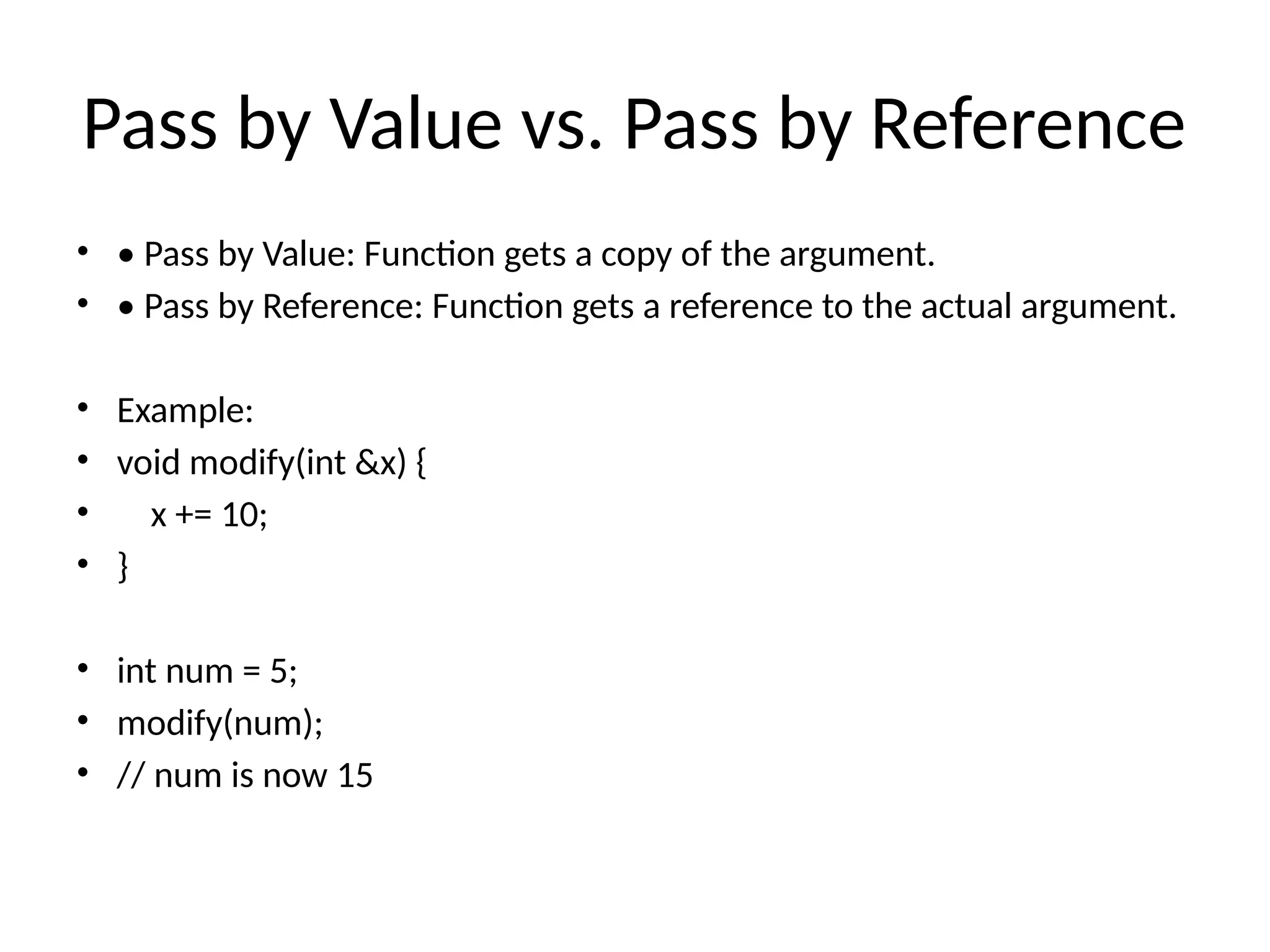 Pass by Value vs. Pass by Reference
• • Pass by Value: Function gets a copy of the argument.
• • Pass by Reference: Function gets a reference to the actual argument.
• Example:
• void modify(int &x) {
• x += 10;
• }
• int num = 5;
• modify(num);
• // num is now 15
 