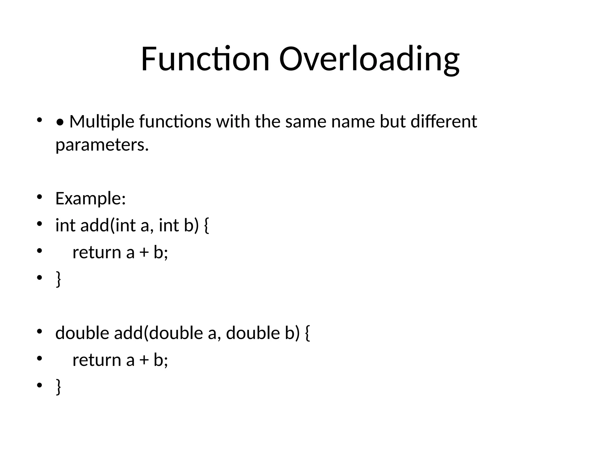 Function Overloading
• • Multiple functions with the same name but different
parameters.
• Example:
• int add(int a, int b) {
• return a + b;
• }
• double add(double a, double b) {
• return a + b;
• }
 