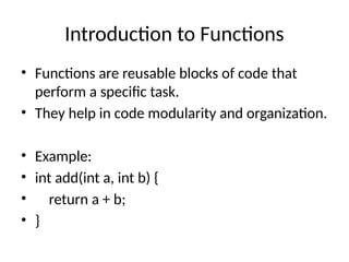 Introduction to Functions
• Functions are reusable blocks of code that
perform a specific task.
• They help in code modularity and organization.
• Example:
• int add(int a, int b) {
• return a + b;
• }
 