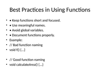 Best Practices in Using Functions
• • Keep functions short and focused.
• • Use meaningful names.
• • Avoid global variables.
• • Document functions properly.
• Example:
• // Bad function naming
• void f() {...}
• // Good function naming
• void calculateArea() {...}
 