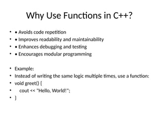 Why Use Functions in C++?
• • Avoids code repetition
• • Improves readability and maintainability
• • Enhances debugging and testing
• • Encourages modular programming
• Example:
• Instead of writing the same logic multiple times, use a function:
• void greet() {
• cout << "Hello, World!";
• }
 